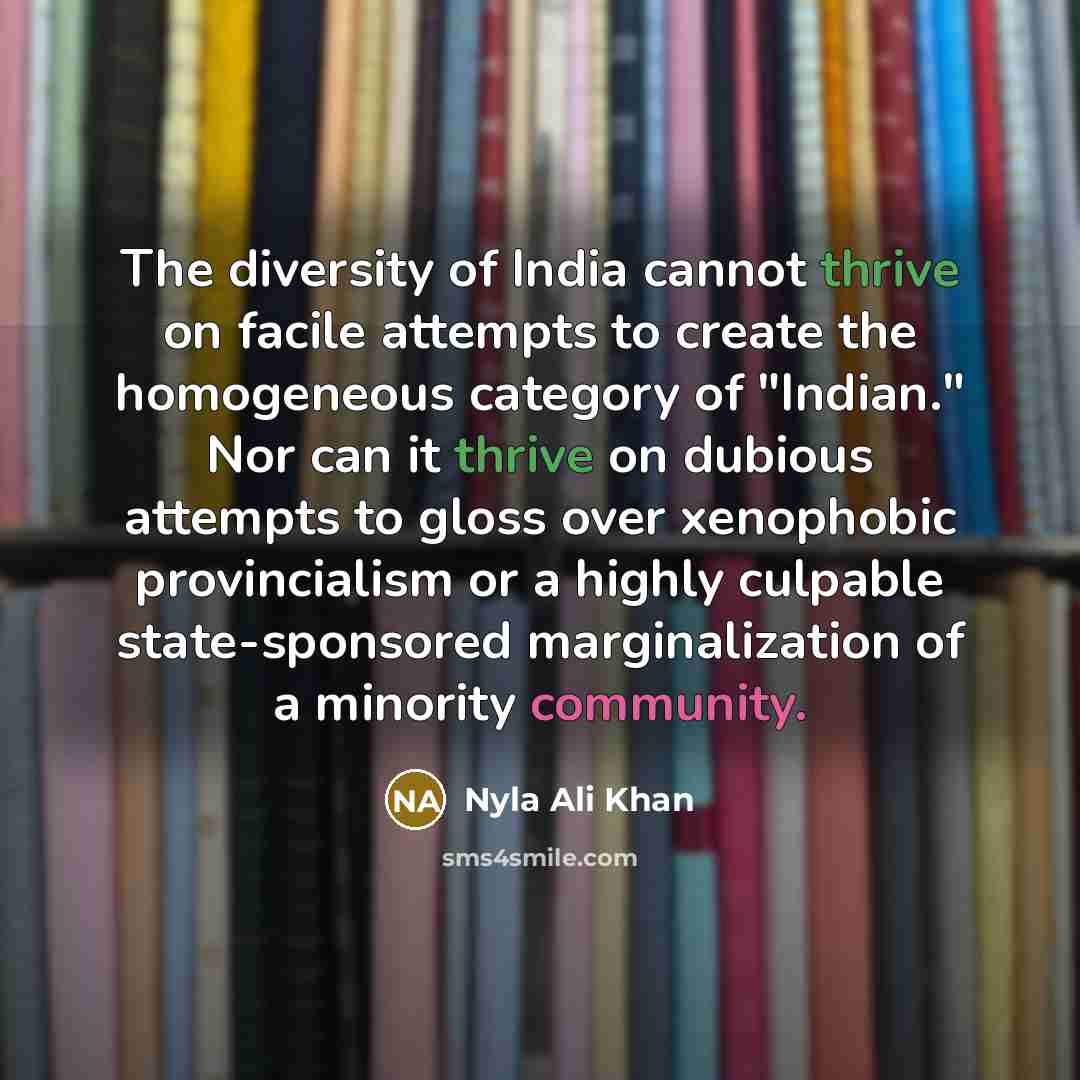 “The diversity of India cannot thrive on facile attempts to create the homogeneous category of "Indian." Nor can it thrive on dubious attempts to gloss over xenophobic provincialism or a highly culpable state-sponsored marginalization of a minority community.” quote by Nyla Ali Khan