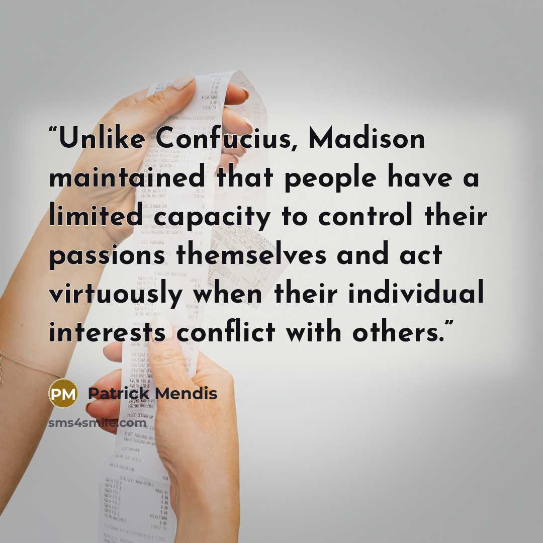 “Unlike Confucius, Madison maintained that people have a limited capacity to control their passions themselves and act virtuously when their individual interests conflict with others.” quote by Patrick Mendis