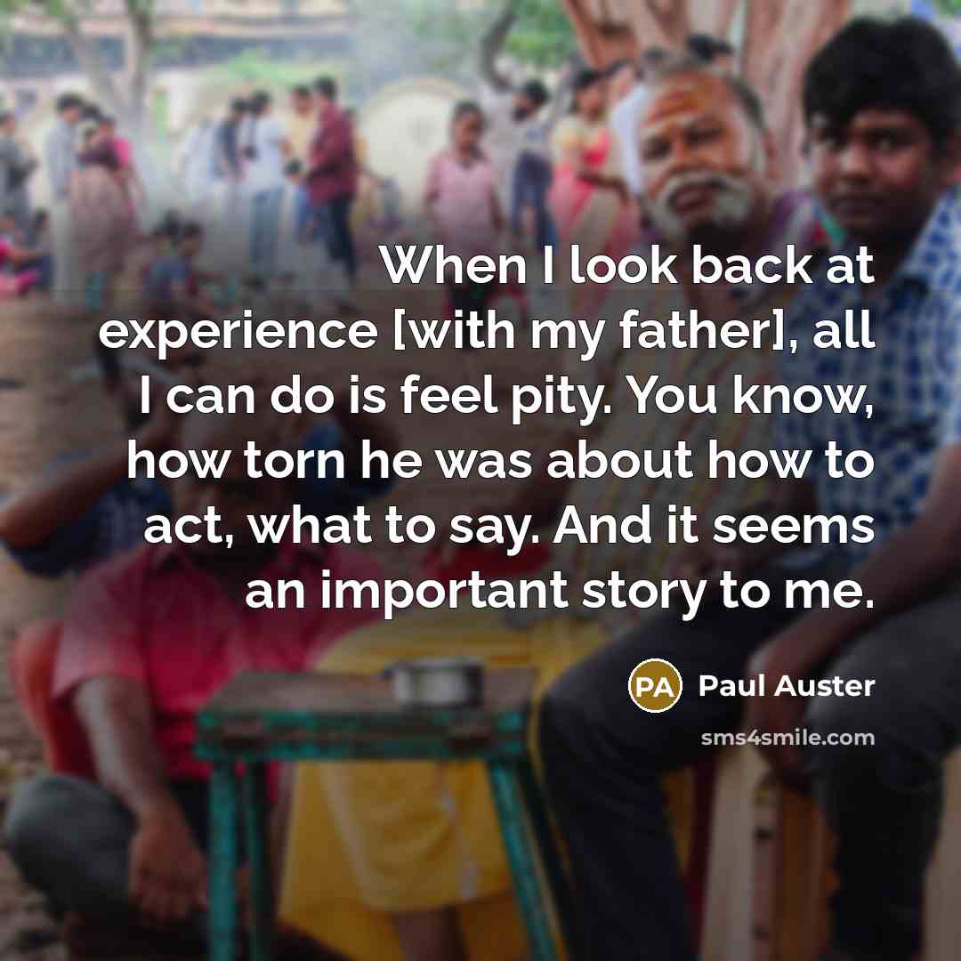 “When I look back at experience [with my father], all I can do is feel pity. You know, how torn he was about how to act, what to say. And it seems an important story to me.” quote by Paul Auster
