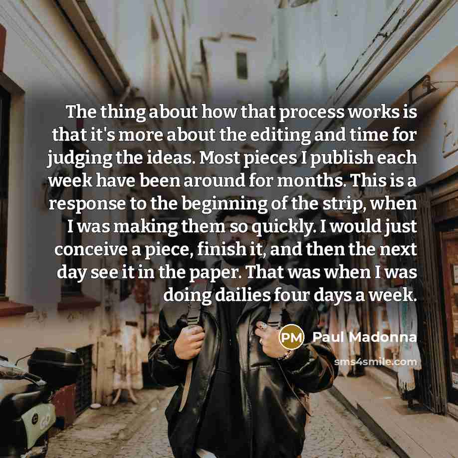 “The thing about how that process works is that it's more about the editing and time for judging the ideas. Most pieces I publish each week have been around for months. This is a response to the beginning of the strip, when I was making them so quickly. I would just conceive a piece, finish it, and…” quote by Paul Madonna