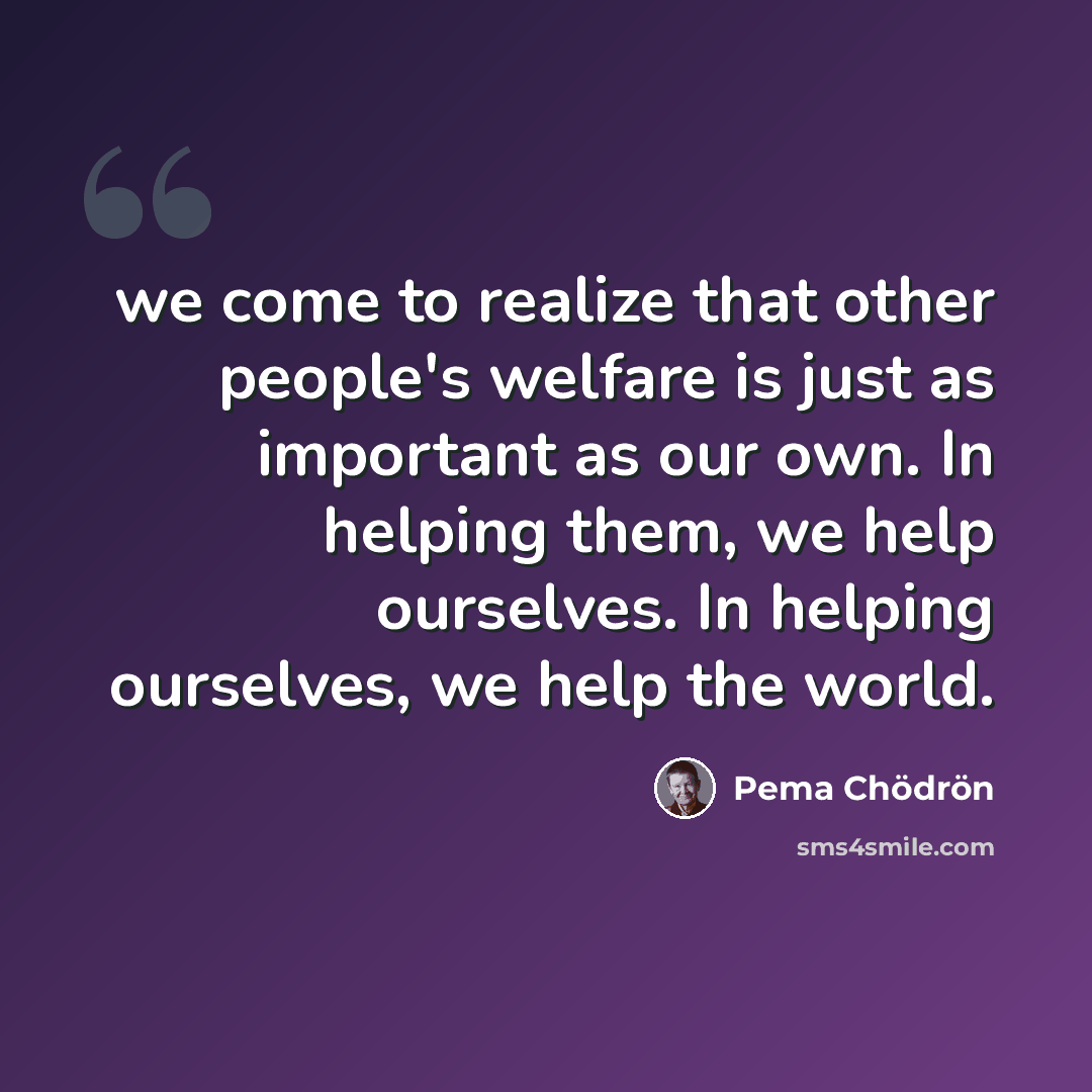 “we come to realize that other people's welfare is just as important as our own. In helping them, we help ourselves. In helping ourselves, we help the world.” quote by Pema Chodron