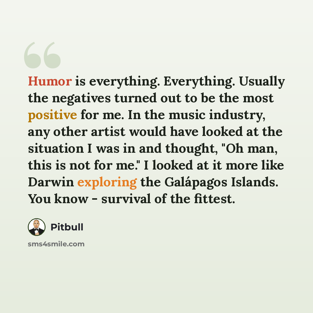 “Humor is everything. Everything. Usually the negatives turned out to be the most positive for me. In the music industry, any other artist would have looked at the situation I was in and thought, "Oh man, this is not for me." I looked at it more like Darwin exploring the Galápagos Islands. You know…” quote by Pitbull