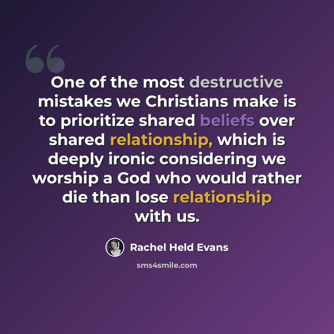 “One of the most destructive mistakes we Christians make is to prioritize shared beliefs over shared relationship, which is deeply ironic considering we worship a God who would rather die than lose relationship with us.” quote by Rachel Held Evans