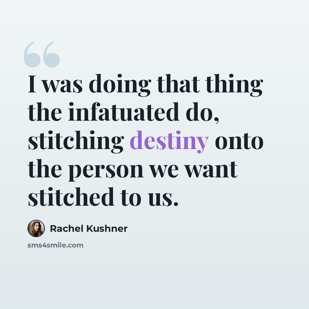 “I was doing that thing the infatuated do, stitching destiny onto the person we want stitched to us.” quote by Rachel Kushner
