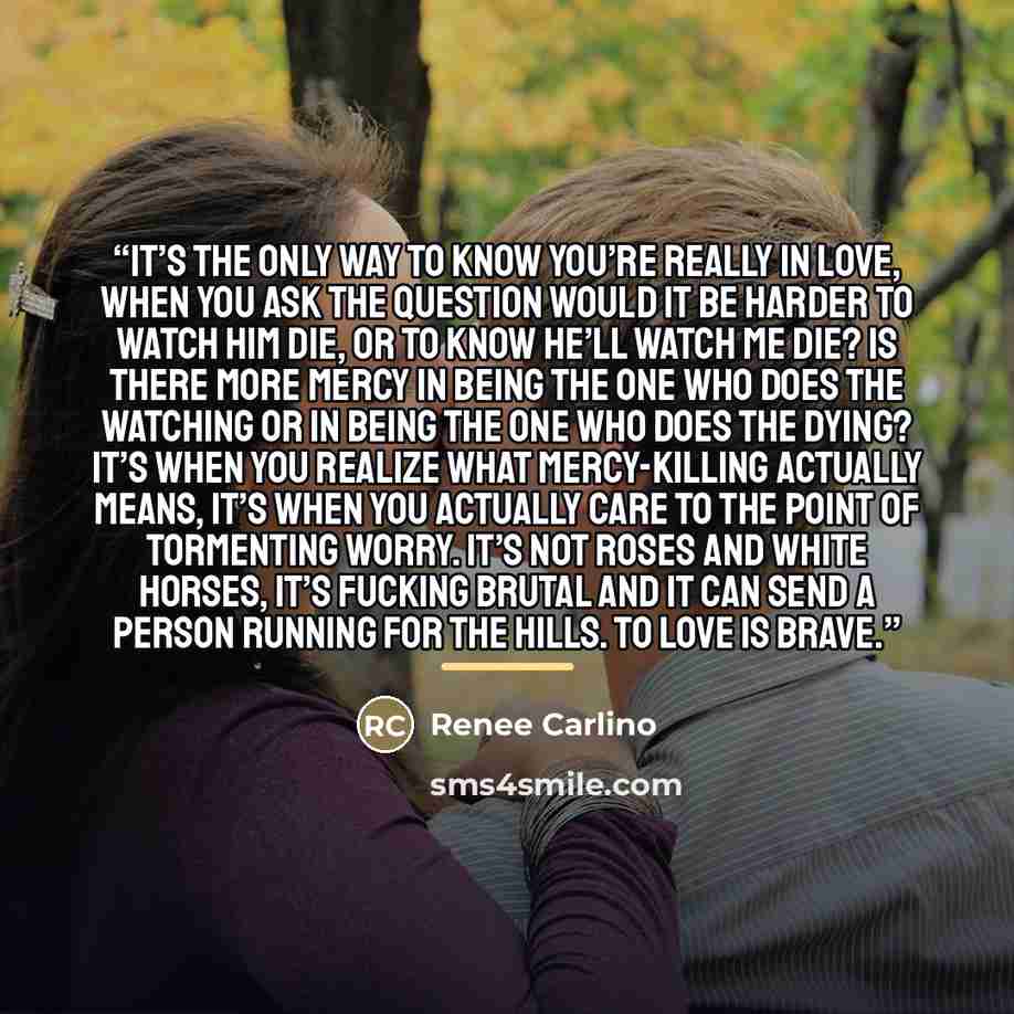 “It’s the only way to know you’re really in love, when you ask the question would it be harder to watch him die, or to know he’ll watch me die? Is there more mercy in being the one who does the watching or in being the one who does the dying? It’s when you realize what mercy-killing actually means…” quote by Renee Carlino