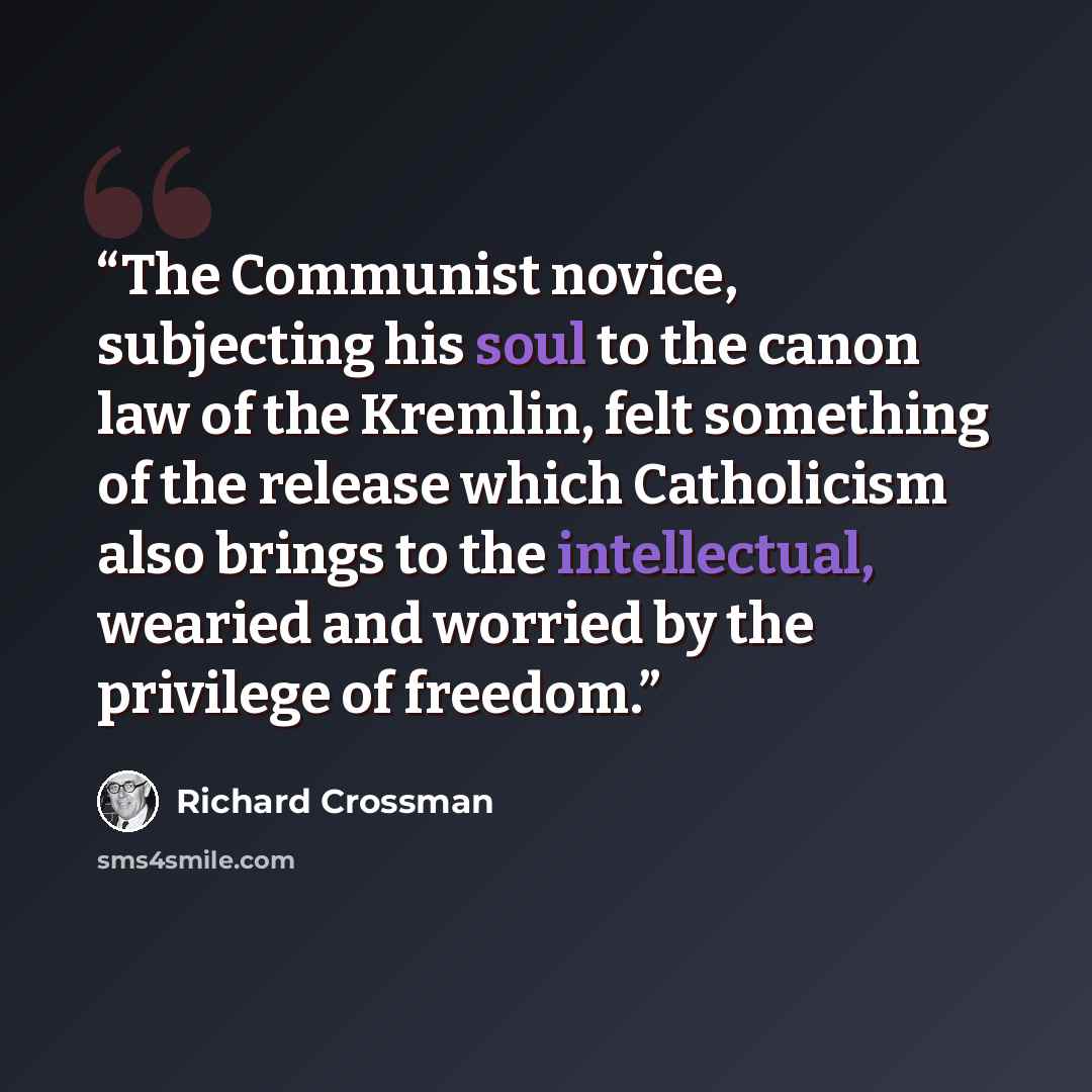 “The Communist novice, subjecting his soul to the canon law of the Kremlin, felt something of the release which Catholicism also brings to the intellectual, wearied and worried by the privilege of freedom.” quote by Richard Crossman