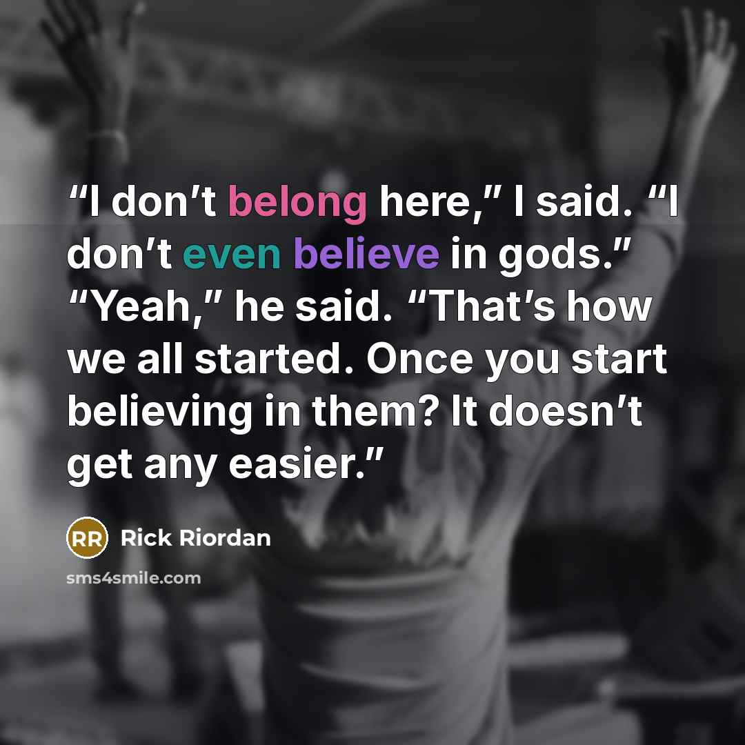 “I don’t belong here,” I said. “I don’t even believe in gods.” “Yeah,” he said. “That’s how we all started. Once you start believing in them? It doesn’t get any easier.” quote by Rick Riordan