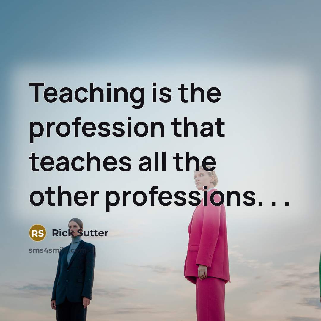 “Teaching is the profession that teaches all the other professions. . .” quote by Rick Sutter