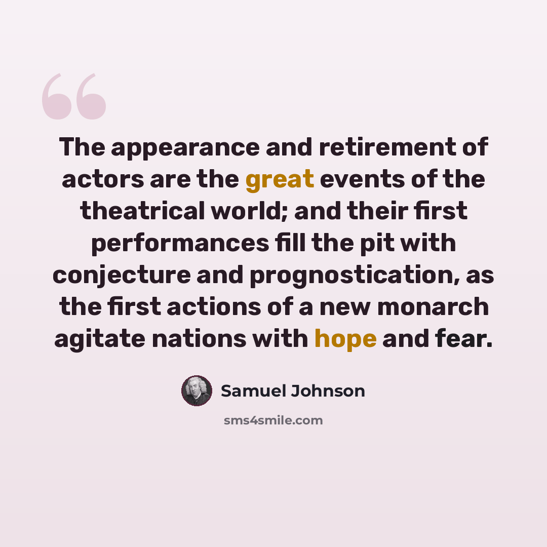 “The appearance and retirement of actors are the great events of the theatrical world; and their first performances fill the pit with conjecture and prognostication, as the first actions of a new monarch agitate nations with hope and fear.” quote by Samuel Johnson
