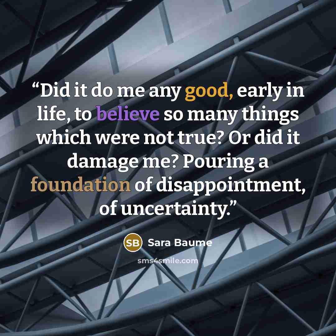 “Did it do me any good, early in life, to believe so many things which were not true? Or did it damage me? Pouring a foundation of disappointment, of uncertainty.” quote by Sara Baume