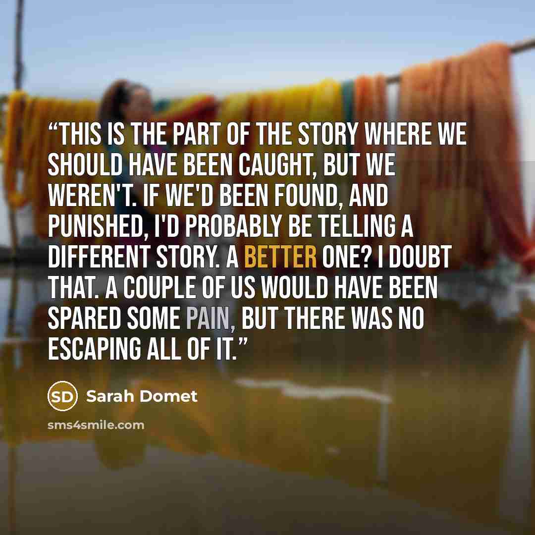 “This is the part of the story where we should have been caught, but we weren't. If we'd been found, and punished, I'd probably be telling a different story. A better one? I doubt that. A couple of us would have been spared some pain, but there was no escaping all of it.” quote by Sarah Domet