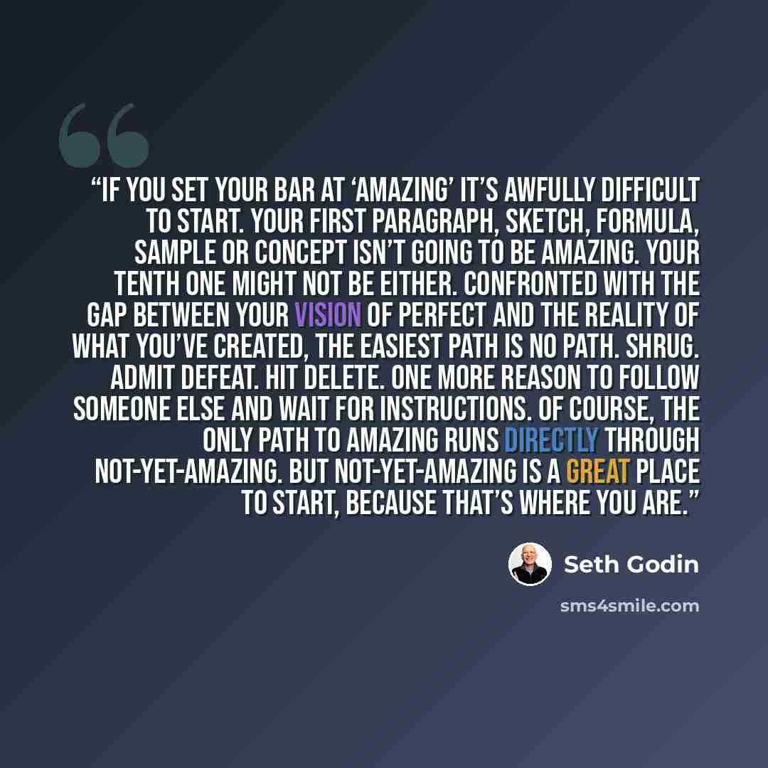 “If you set your bar at ‘amazing’ it’s awfully difficult to start. Your first paragraph, sketch, formula, sample or concept isn’t going to be amazing. Your tenth one might not be either. Confronted with the gap between your vision of perfect and the reality of what you’ve created, the easiest path…” quote by Seth Godin