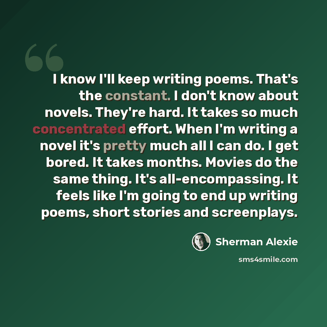 “I know I'll keep writing poems. That's the constant. I don't know about novels. They're hard. It takes so much concentrated effort. When I'm writing a novel it's pretty much all I can do. I get bored. It takes months. Movies do the same thing. It's all-encompassing. It feels like I'm going to end…” quote by Sherman Alexie