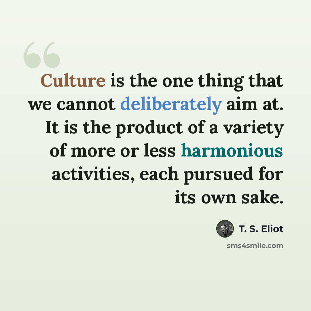 “Culture is the one thing that we cannot deliberately aim at. It is the product of a variety of more or less harmonious activities, each pursued for its own sake.” quote by T. S. Eliot