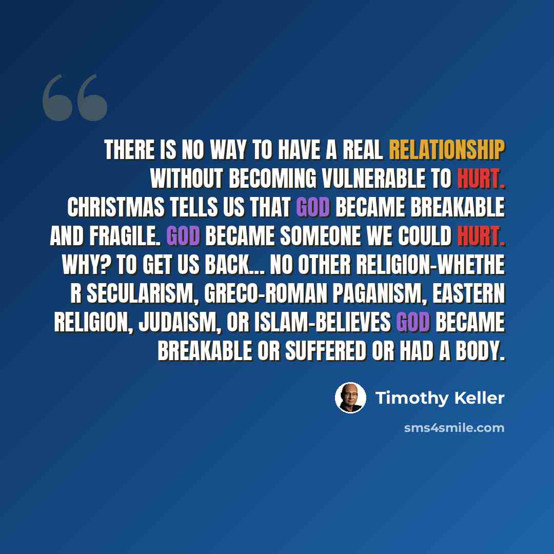 “There is no way to have a real relationship without becoming vulnerable to hurt. Christmas tells us that God became breakable and fragile. God became someone we could hurt. Why? To get us back... No other religion-whethe r secularism, Greco-Roman paganism, Eastern religion, Judaism, or…” quote by Timothy Keller
