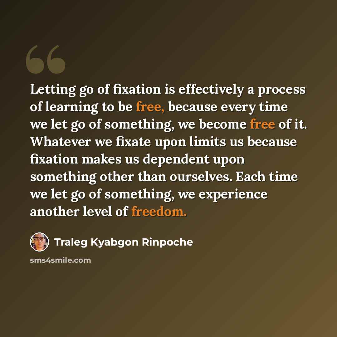 “Letting go of fixation is effectively a process of learning to be free, because every time we let go of something, we become free of it. Whatever we fixate upon limits us because fixation makes us dependent upon something other than ourselves. Each time we let go of something, we experience…” quote by Traleg Kyabgon Rinpoche