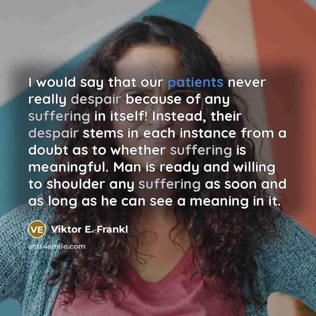 “I would say that our patients never really despair because of any suffering in itself! Instead, their despair stems in each instance from a doubt as to whether suffering is meaningful. Man is ready and willing to shoulder any suffering as soon and as long as he can see a meaning in it.” quote by Viktor E. Frankl