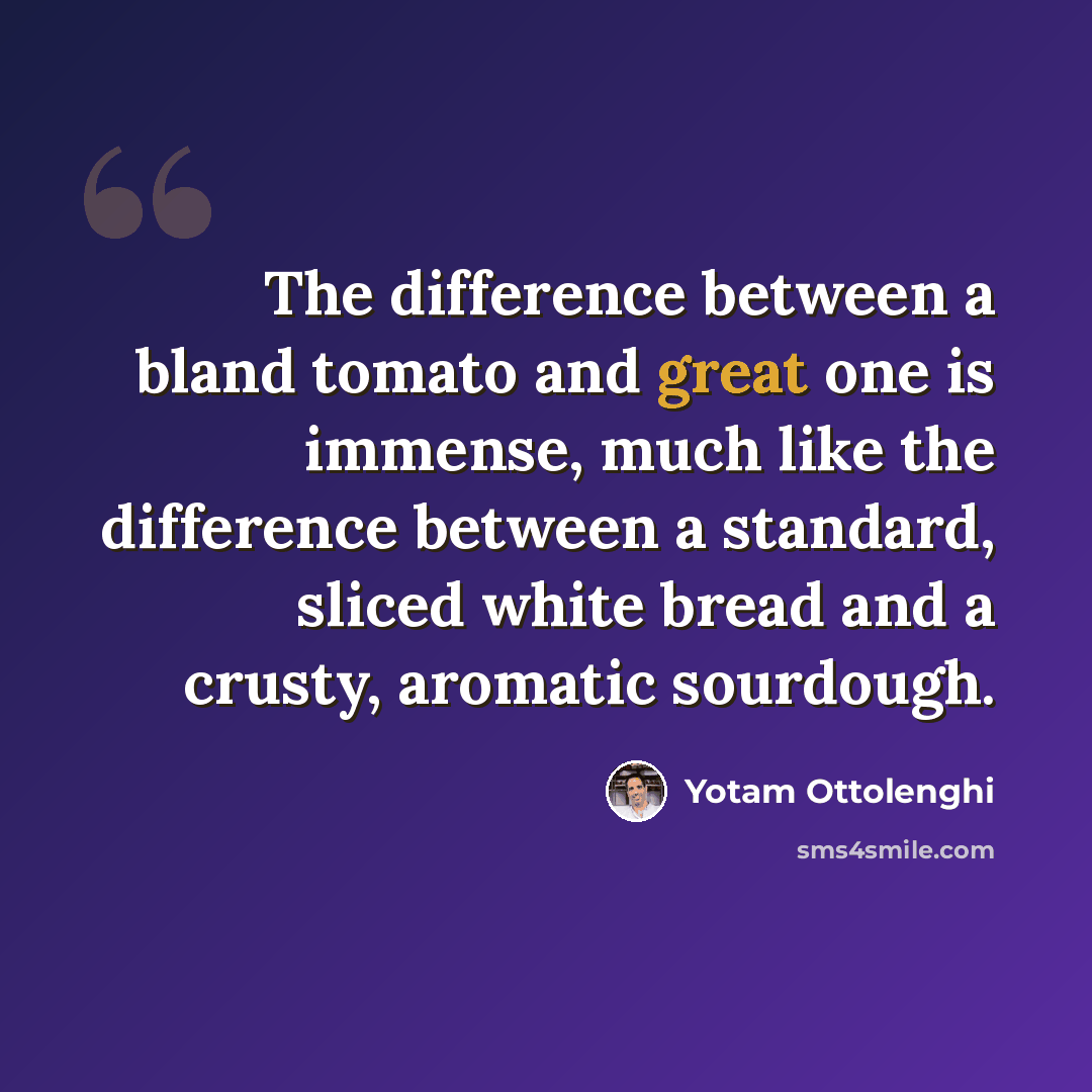 “The difference between a bland tomato and great one is immense, much like the difference between a standard, sliced white bread and a crusty, aromatic sourdough.” quote by Yotam Ottolenghi