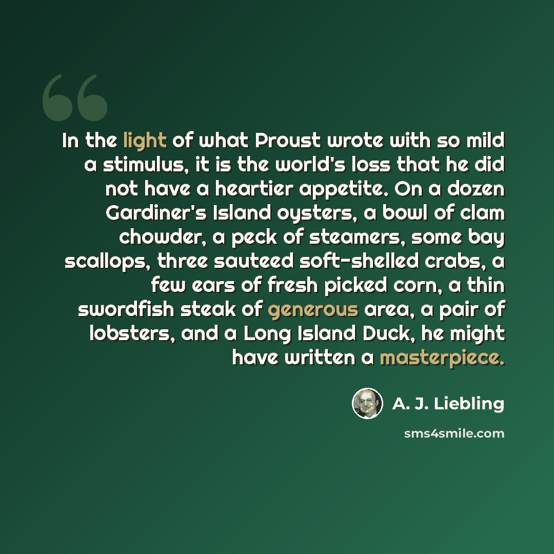 “In the light of what Proust wrote with so mild a stimulus, it is the world's loss that he did not have a heartier appetite. On a dozen Gardiner's Island oysters, a bowl of clam chowder, a peck of steamers, some bay scallops, three sauteed soft-shelled crabs, a few ears of fresh picked corn, a thin…” quote by A. J. Liebling
