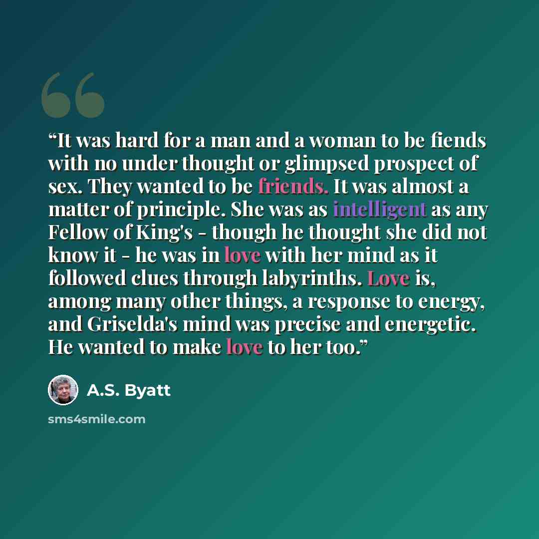 “It was hard for a man and a woman to be fiends with no under thought or glimpsed prospect of sex. They wanted to be friends. It was almost a matter of principle. She was as intelligent as any Fellow of King's - though he thought she did not know it - he was in love with her mind as it followed…” quote by A.S. Byatt