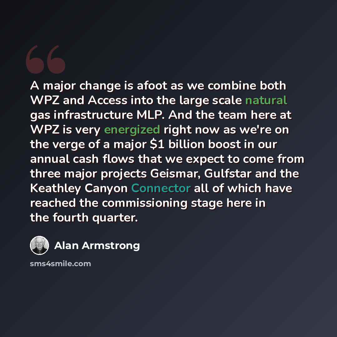 “A major change is afoot as we combine both WPZ and Access into the large scale natural gas infrastructure MLP. And the team here at WPZ is very energized right now as we're on the verge of a major $1 billion boost in our annual cash flows that we expect to come from three major projects Geismar…” quote by Alan Armstrong