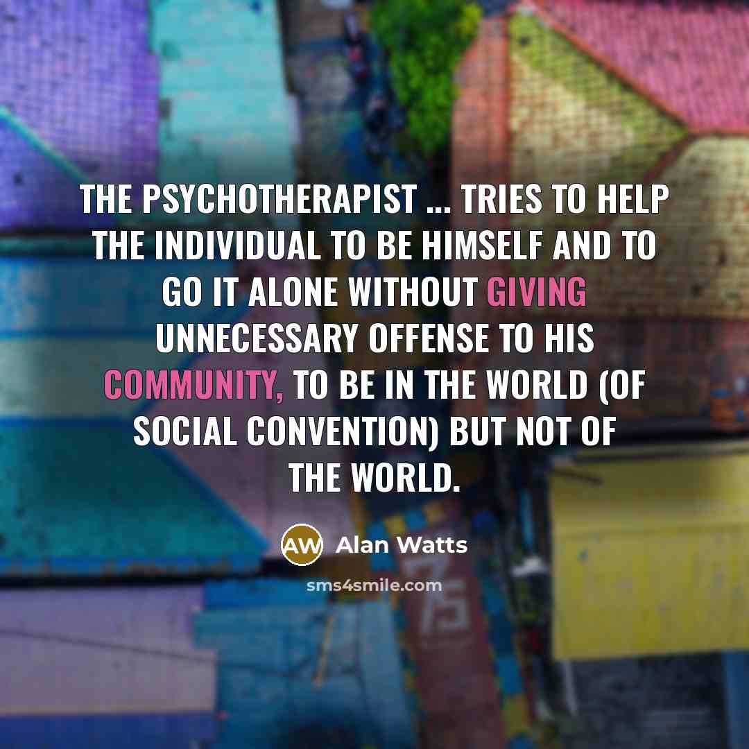 “The psychotherapist ... tries to help the individual to be himself and to go it alone without giving unnecessary offense to his community, to be in the world (of social convention) but not of the world.” quote by Alan Watts