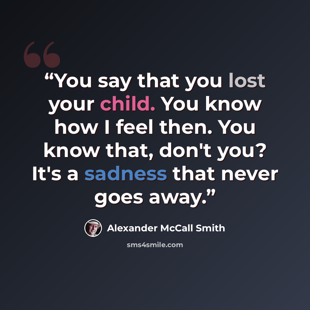“You say that you lost your child. You know how I feel then. You know that, don't you? It's a sadness that never goes away.” quote by Alexander McCall Smith