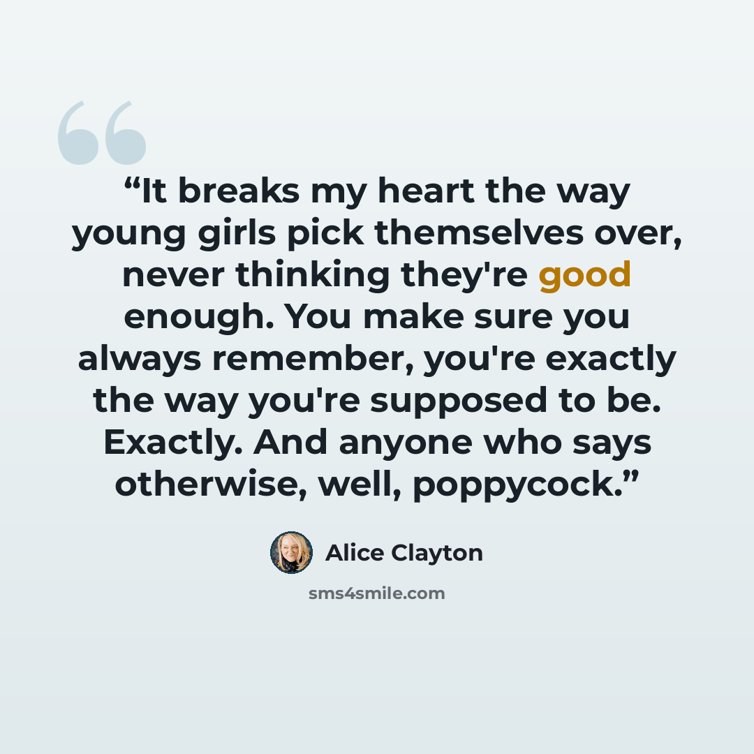 “It breaks my heart the way young girls pick themselves over, never thinking they're good enough. You make sure you always remember, you're exactly the way you're supposed to be. Exactly. And anyone who says otherwise, well, poppycock.” quote by Alice Clayton