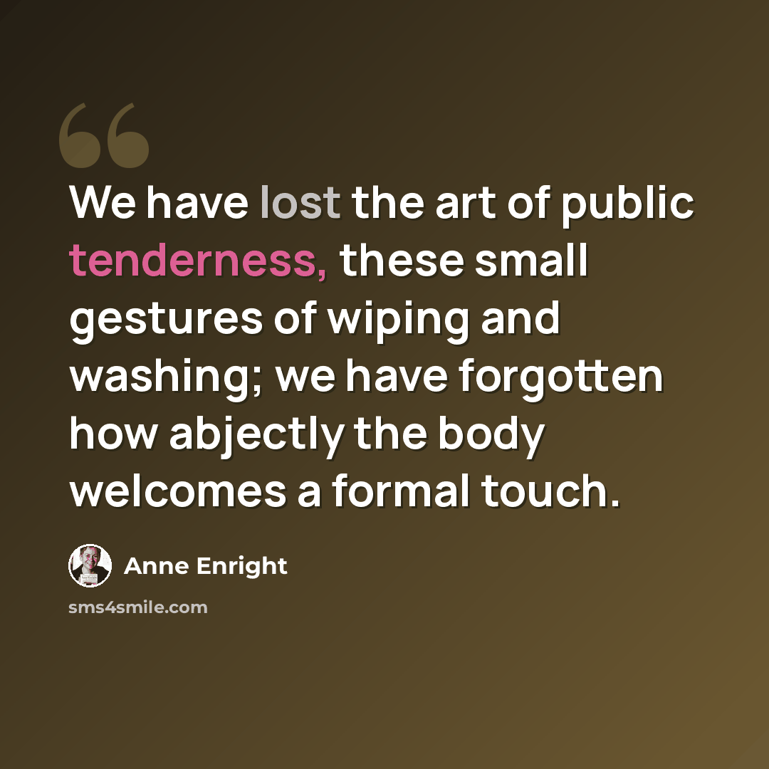 “We have lost the art of public tenderness, these small gestures of wiping and washing; we have forgotten how abjectly the body welcomes a formal touch.” quote by Anne Enright