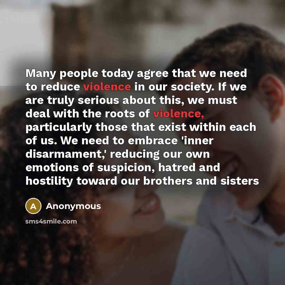 “Many people today agree that we need to reduce violence in our society. If we are truly serious about this, we must deal with the roots of violence, particularly those that exist within each of us. We need to embrace 'inner disarmament,' reducing our own emotions of suspicion, hatred and hostility…” quote by Anonymous