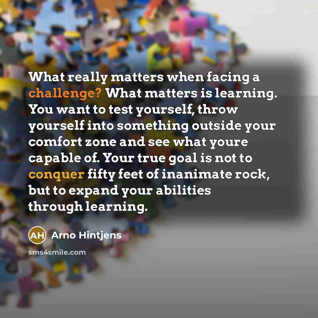“What really matters when facing a challenge? What matters is learning. You want to test yourself, throw yourself into something outside your comfort zone and see what youre capable of. Your true goal is not to conquer fifty feet of inanimate rock, but to expand your abilities through learning.” quote by Arno Hintjens