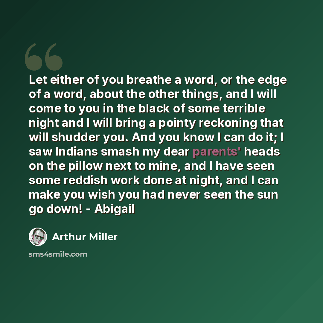 “Let either of you breathe a word, or the edge of a word, about the other things, and I will come to you in the black of some terrible night and I will bring a pointy reckoning that will shudder you. And you know I can do it; I saw Indians smash my dear parents' heads on the pillow next to mine…” quote by Arthur Miller