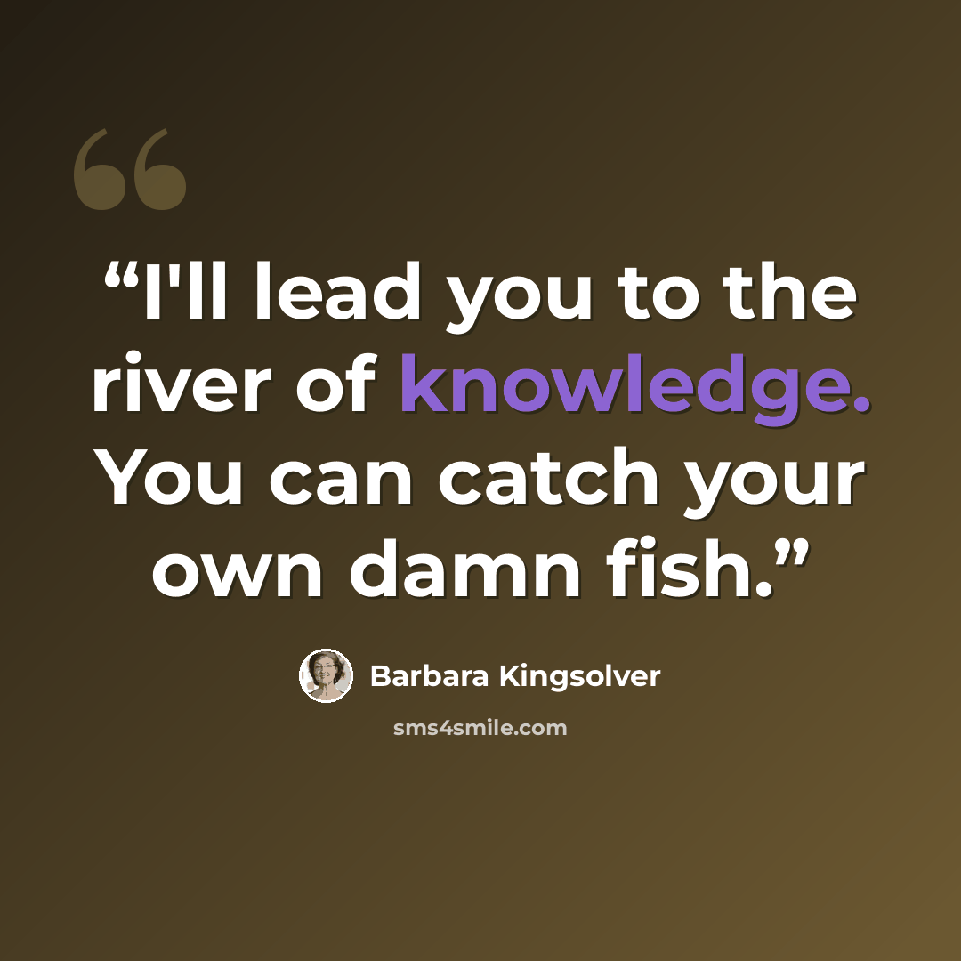 “I'll lead you to the river of knowledge. You can catch your own damn fish.” quote by Barbara Kingsolver