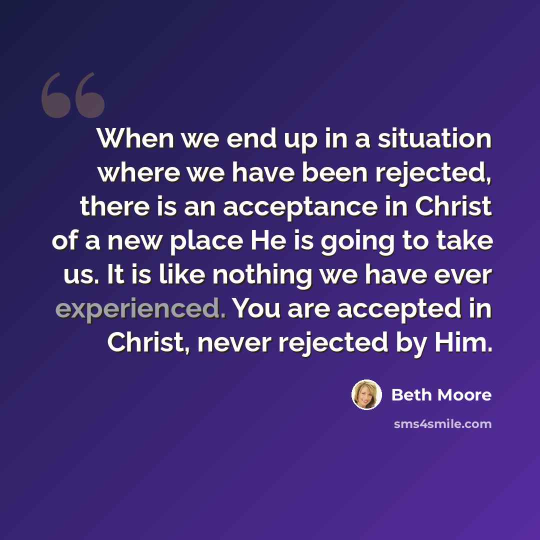 “When we end up in a situation where we have been rejected, there is an acceptance in Christ of a new place He is going to take us. It is like nothing we have ever experienced. You are accepted in Christ, never rejected by Him.” quote by Beth Moore