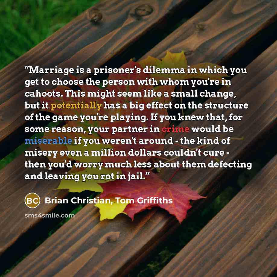 “Marriage is a prisoner's dilemma in which you get to choose the person with whom you're in cahoots. This might seem like a small change, but it potentially has a big effect on the structure of the game you're playing. If you knew that, for some reason, your partner in crime would be miserable if…” quote by Brian Christian, Tom Griffiths