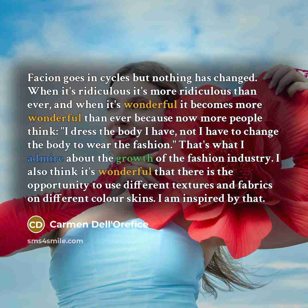 “Facion goes in cycles but nothing has changed. When it's ridiculous it's more ridiculous than ever, and when it's wonderful it becomes more wonderful than ever because now more people think: "I dress the body I have, not I have to change the body to wear the fashion." That's what I admire about…” quote by Carmen Dell'Orefice