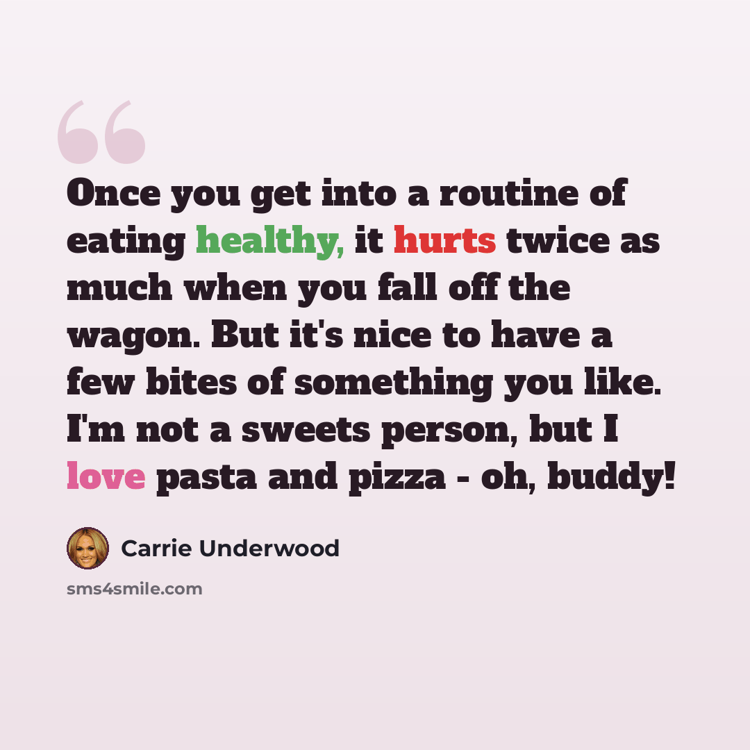 “Once you get into a routine of eating healthy, it hurts twice as much when you fall off the wagon. But it's nice to have a few bites of something you like. I'm not a sweets person, but I love pasta and pizza - oh, buddy!” quote by Carrie Underwood