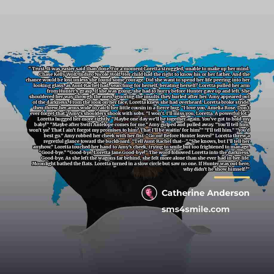 “Trust. It was easier said than done. For a moment Loretta struggled, unable to make up her mind. Chase Kelly Wolf. Indigo Nicole Wolf. Her child had the right to know his or her father. And the chance would be lost unless she found some courage. Did she want to spend her life peering into her…” quote by Catherine Anderson