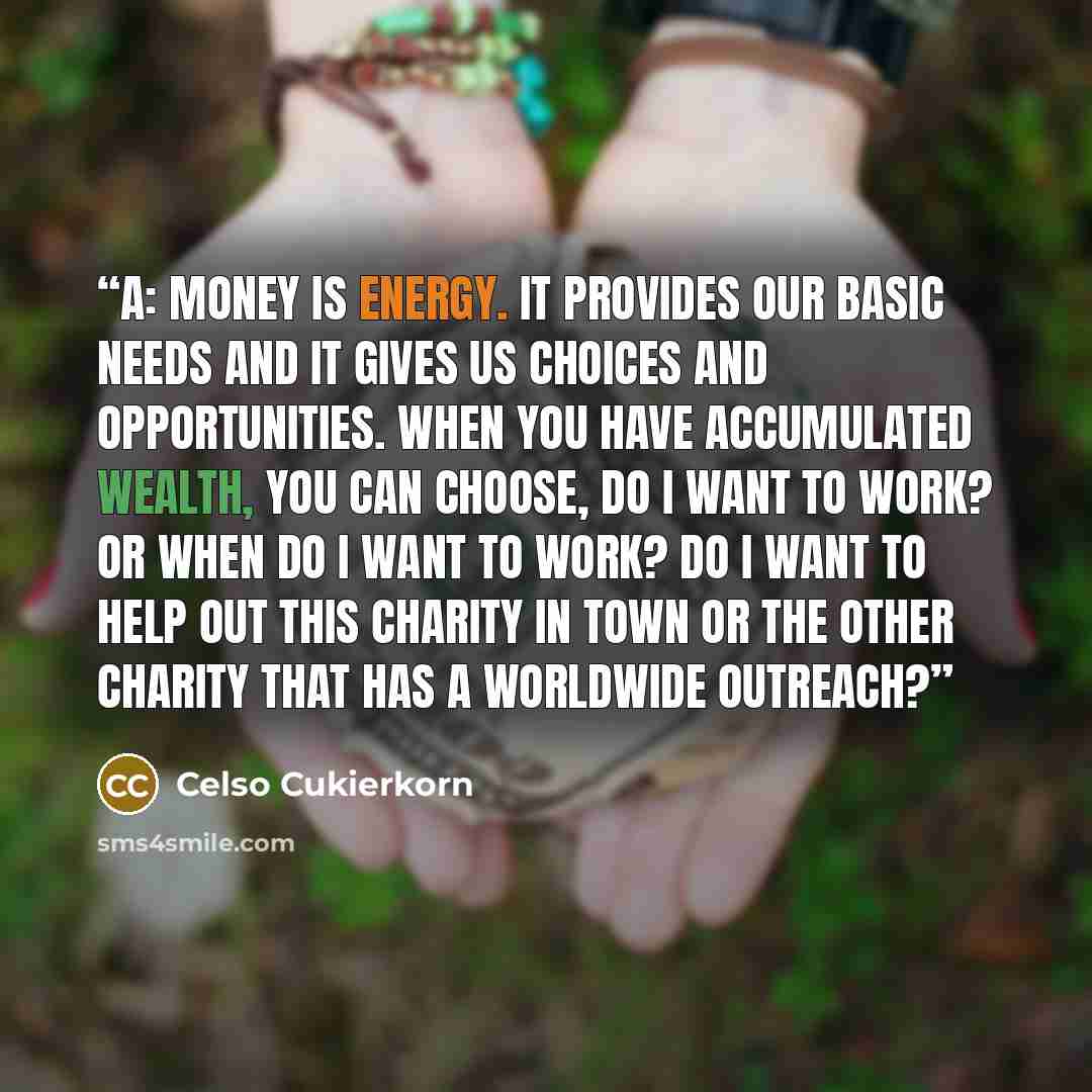 “A: Money is energy. It provides our basic needs and it gives us choices and opportunities. When you have accumulated wealth, you can choose, do I want to work? Or when do I want to work? Do I want to help out this charity in town or the other charity that has a worldwide outreach?” quote by Celso Cukierkorn