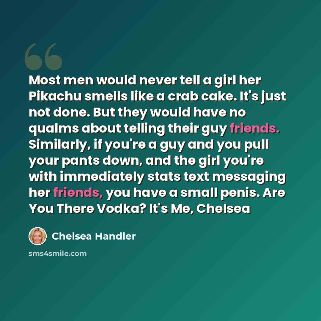“Most men would never tell a girl her Pikachu smells like a crab cake. It's just not done. But they would have no qualms about telling their guy friends. Similarly, if you're a guy and you pull your pants down, and the girl you're with immediately stats text messaging her friends, you have a small…” quote by Chelsea Handler