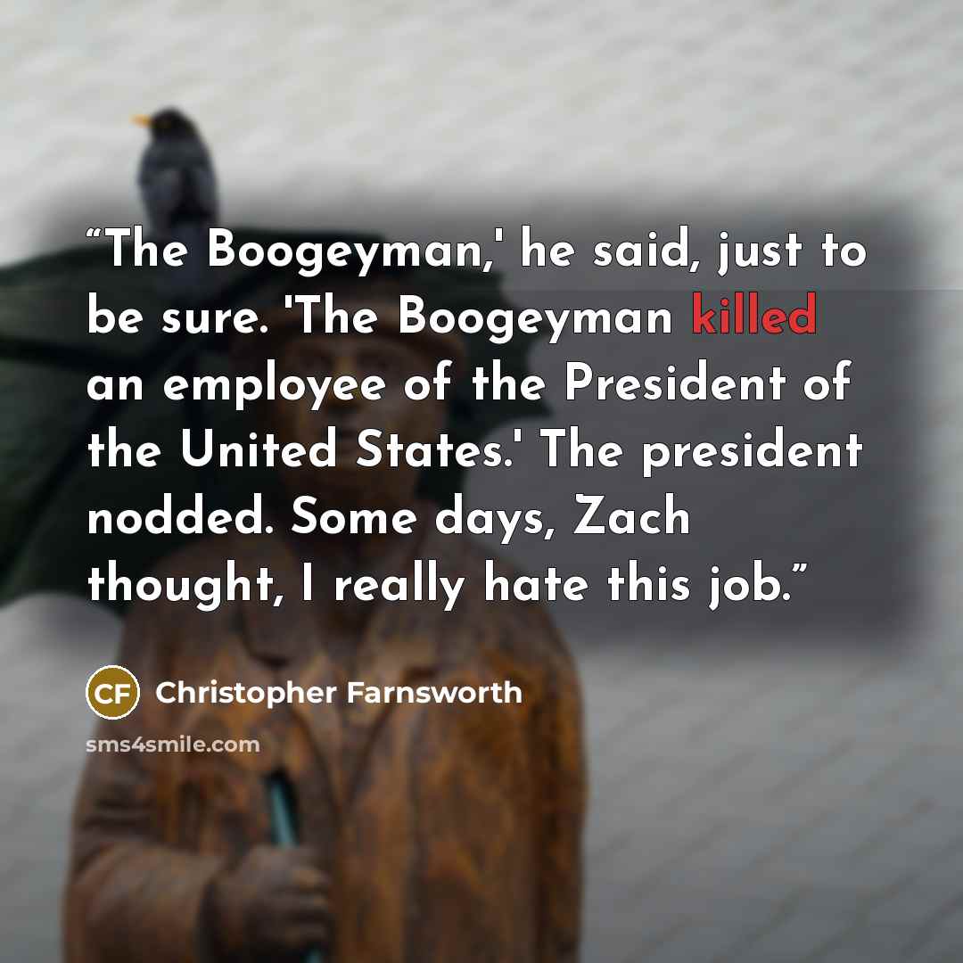 “The Boogeyman,' he said, just to be sure. 'The Boogeyman killed an employee of the President of the United States.' The president nodded. Some days, Zach thought, I really hate this job.” quote by Christopher Farnsworth
