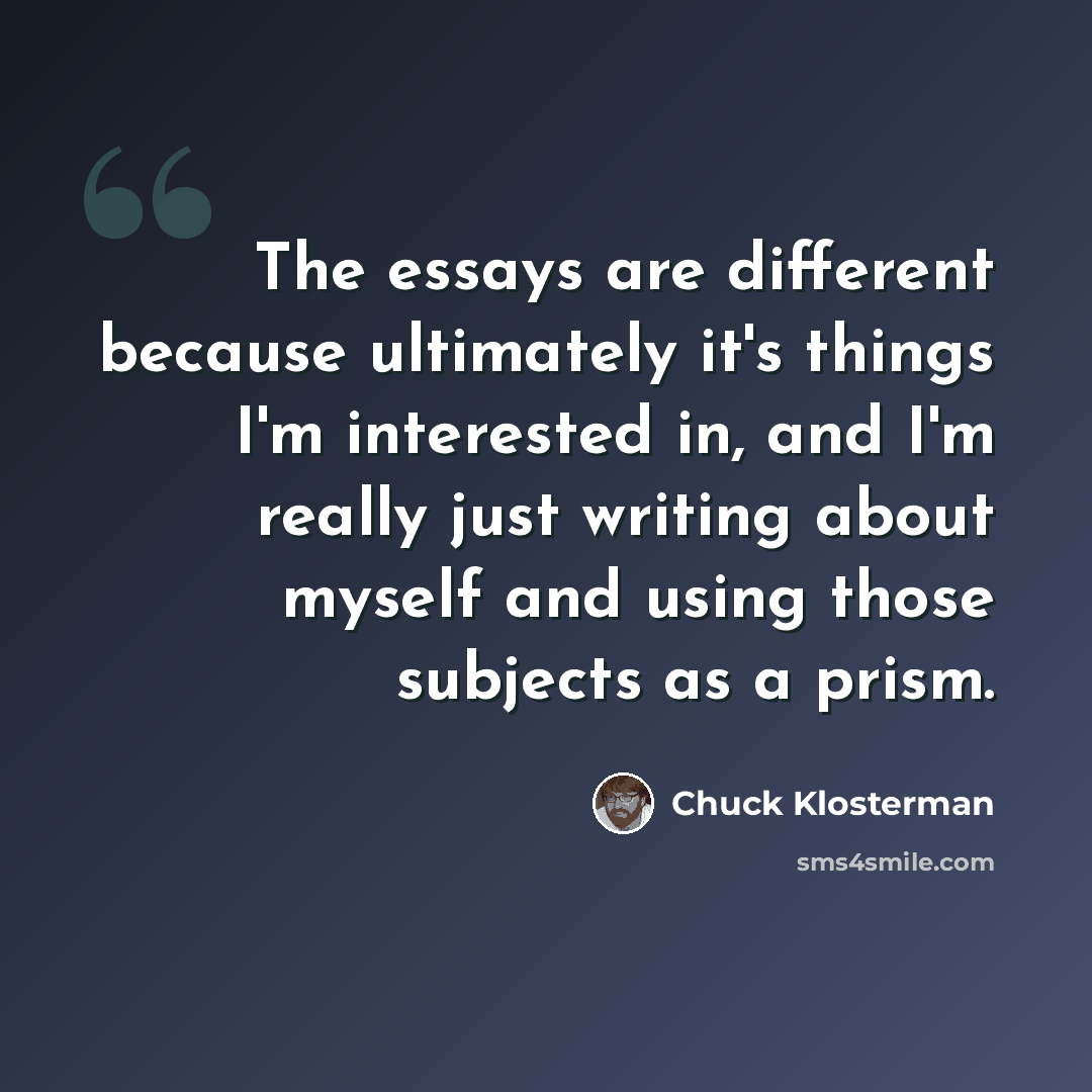 “The essays are different because ultimately it's things I'm interested in, and I'm really just writing about myself and using those subjects as a prism.” quote by Chuck Klosterman