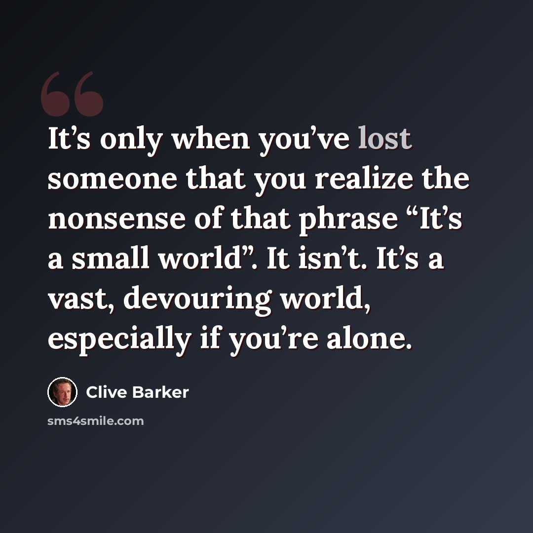 “It’s only when you’ve lost someone that you realize the nonsense of that phrase “It’s a small world”. It isn’t. It’s a vast, devouring world, especially if you’re alone.” quote by Clive Barker