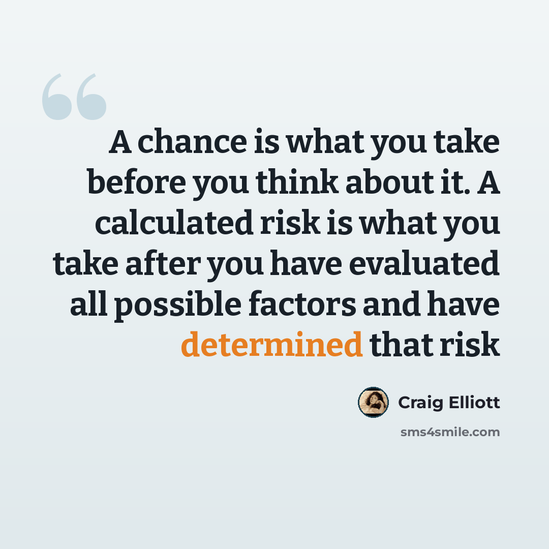 “A chance is what you take before you think about it. A calculated risk is what you take after you have evaluated all possible factors and have determined that risk” quote by Craig Elliott