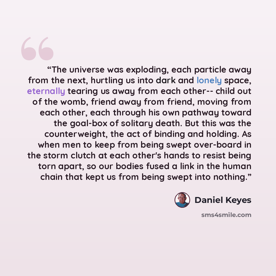 “The universe was exploding, each particle away from the next, hurtling us into dark and lonely space, eternally tearing us away from each other-- child out of the womb, friend away from friend, moving from each other, each through his own pathway toward the goal-box of solitary death. But this was…” quote by Daniel Keyes