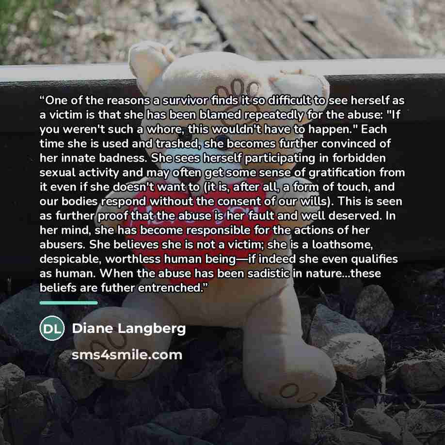 “One of the reasons a survivor finds it so difficult to see herself as a victim is that she has been blamed repeatedly for the abuse: "If you weren't such a whore, this wouldn't have to happen." Each time she is used and trashed, she becomes further convinced of her innate badness. She sees herself…” quote by Diane Langberg