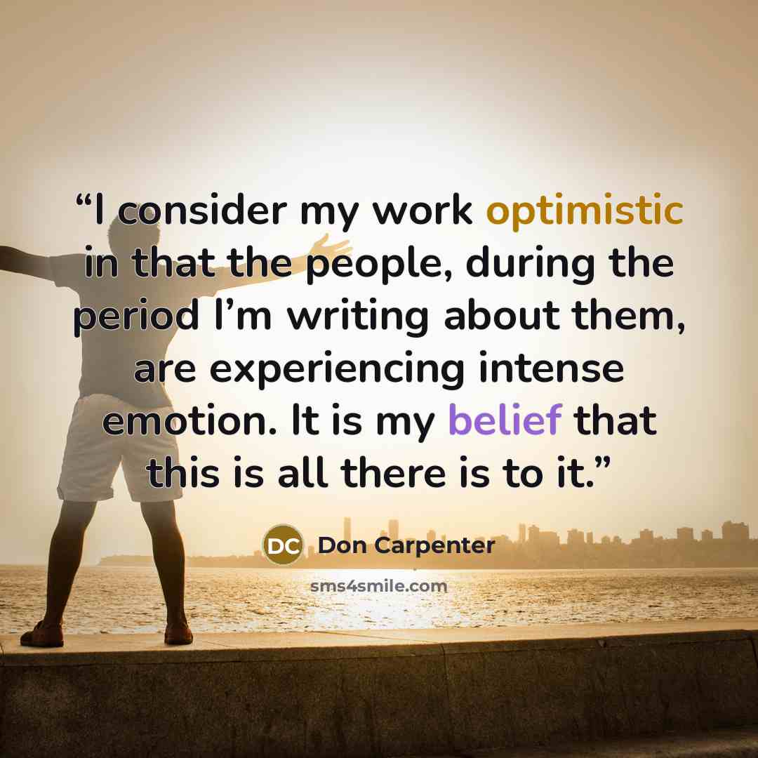 “I consider my work optimistic in that the people, during the period I’m writing about them, are experiencing intense emotion. It is my belief that this is all there is to it.” quote by Don Carpenter