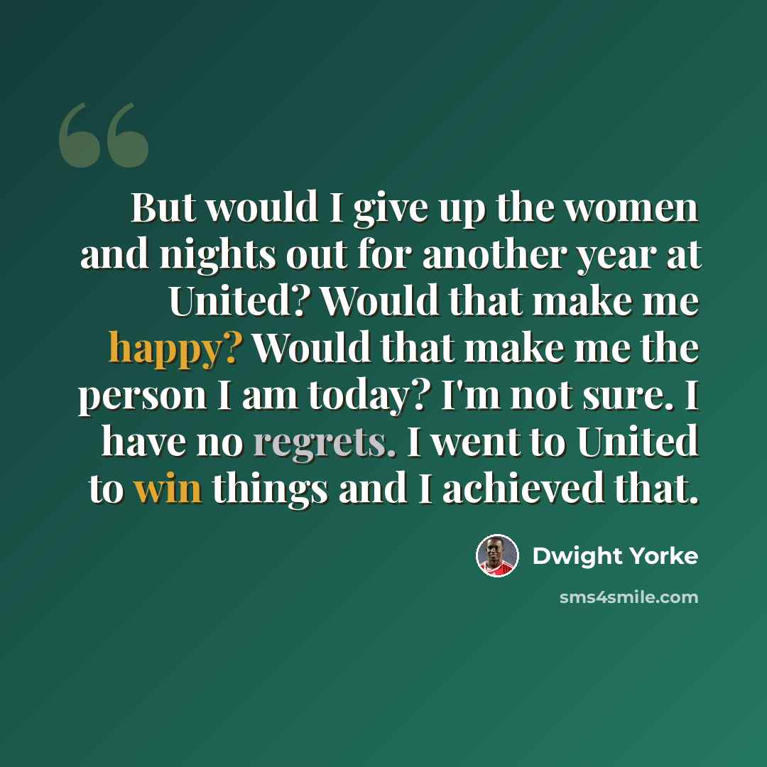 “But would I give up the women and nights out for another year at United? Would that make me happy? Would that make me the person I am today? I'm not sure. I have no regrets. I went to United to win things and I achieved that.” quote by Dwight Yorke
