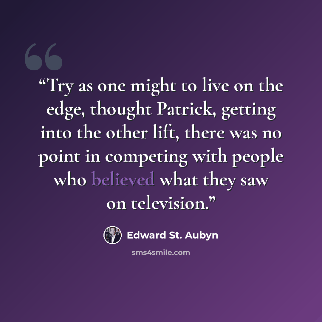 “Try as one might to live on the edge, thought Patrick, getting into the other lift, there was no point in competing with people who believed what they saw on television.” quote by Edward St. Aubyn