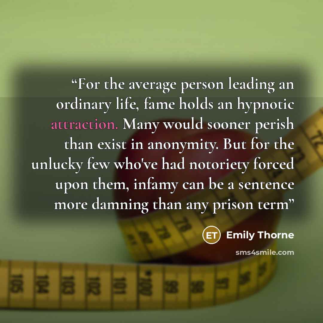 “For the average person leading an ordinary life, fame holds an hypnotic attraction. Many would sooner perish than exist in anonymity. But for the unlucky few who've had notoriety forced upon them, infamy can be a sentence more damning than any prison term” quote by Emily Thorne